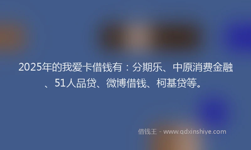 2025年的我爱卡借钱有：分期乐、中原消费金融、51人品贷、微博借钱、柯基贷等。