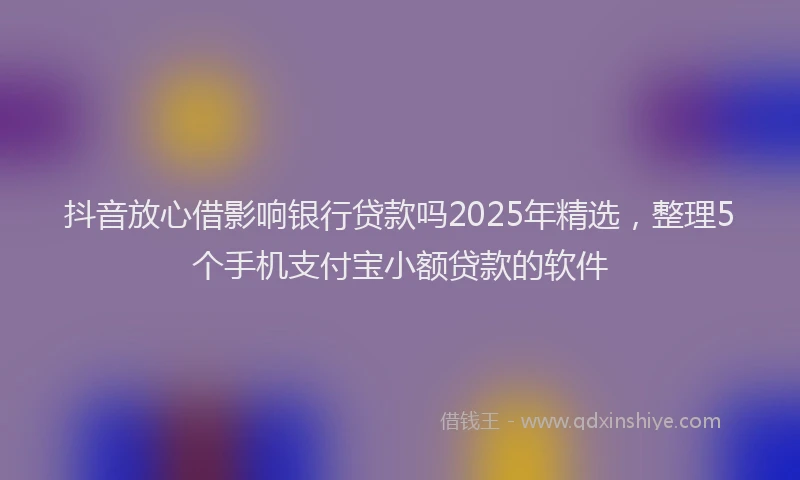 抖音放心借影响银行贷款吗2025年精选，整理5个手机支付宝小额贷款的软件