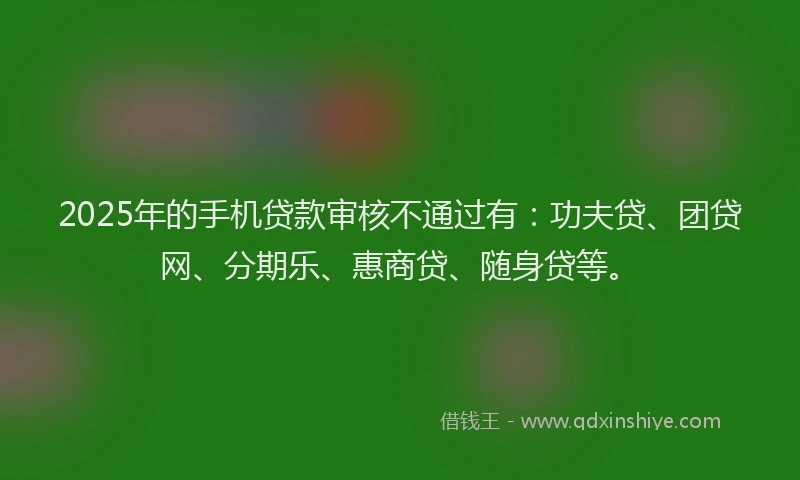 2025年的手机贷款审核不通过有：功夫贷、团贷网、分期乐、惠商贷、随身贷等。