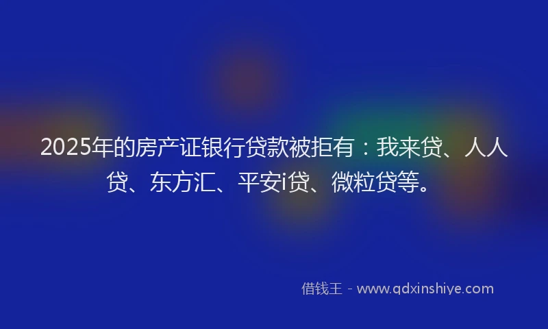 2025年的房产证银行贷款被拒有：我来贷、人人贷、东方汇、平安i贷、微粒贷等。