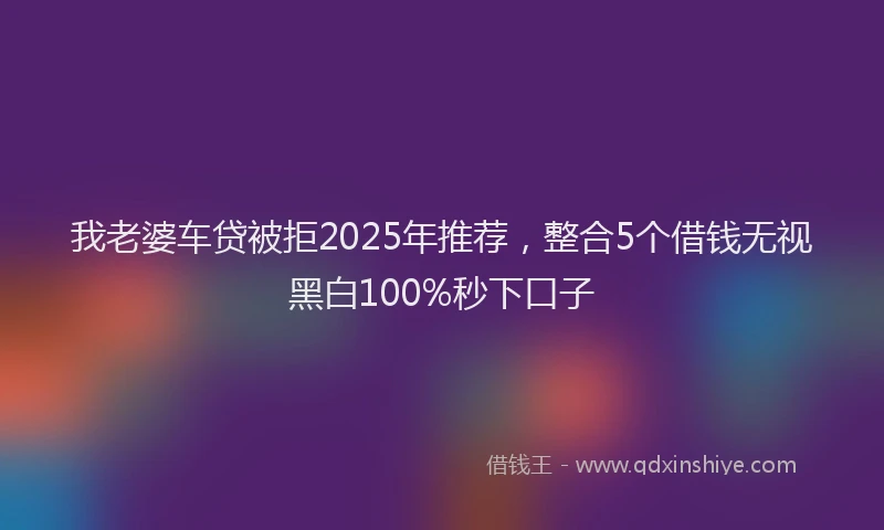 我老婆车贷被拒2025年推荐，整合5个借钱无视黑白100%秒下口子