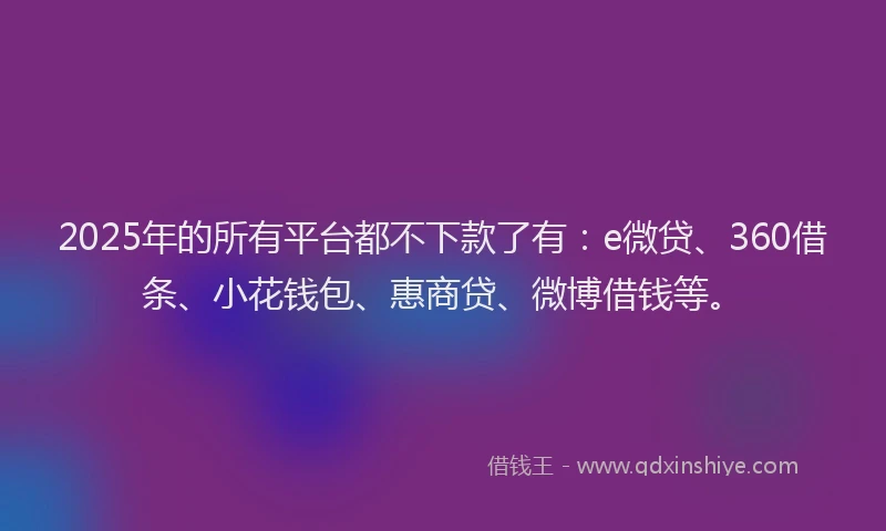 2025年的所有平台都不下款了有：e微贷、360借条、小花钱包、惠商贷、微博借钱等。