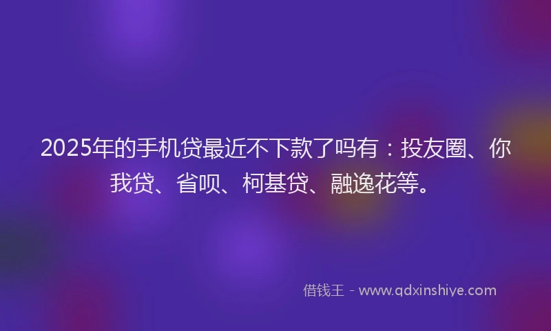 2025年的手机贷最近不下款了吗有：投友圈、你我贷、省呗、柯基贷、融逸花等。