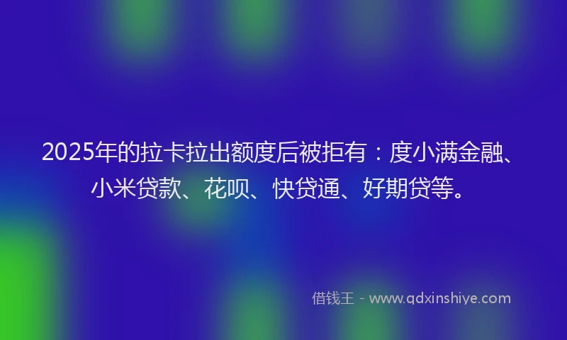 2025年的拉卡拉出额度后被拒有：度小满金融、小米贷款、花呗、快贷通、好期贷等。