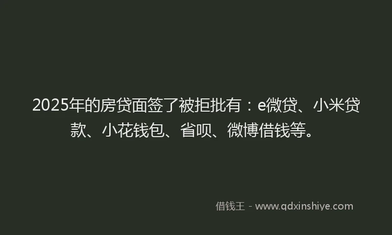 2025年的房贷面签了被拒批有：e微贷、小米贷款、小花钱包、省呗、微博借钱等。