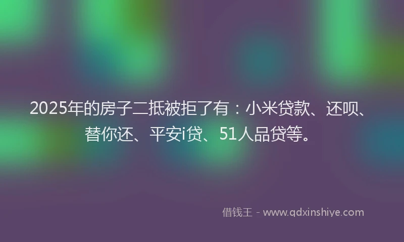 2025年的房子二抵被拒了有：小米贷款、还呗、替你还、平安i贷、51人品贷等。