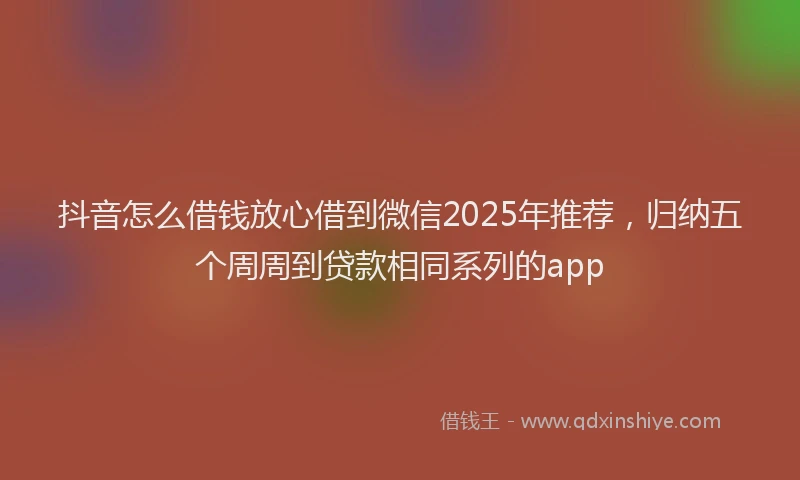 抖音怎么借钱放心借到微信2025年推荐，归纳五个周周到贷款相同系列的app