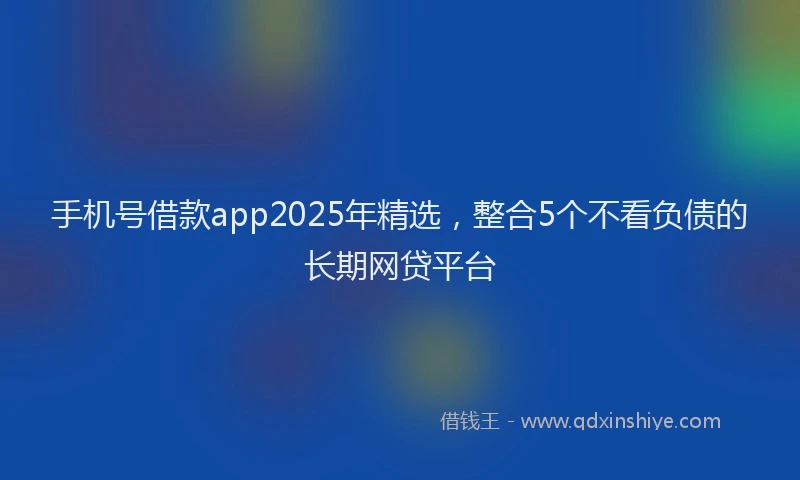 手机号借款app2025年精选，整合5个不看负债的长期网贷平台