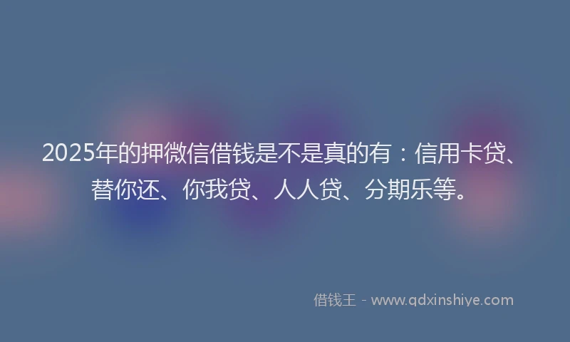 2025年的押微信借钱是不是真的有：信用卡贷、替你还、你我贷、人人贷、分期乐等。