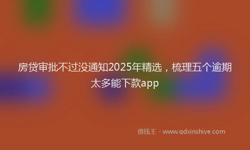 房贷审批不过没通知2025年精选，梳理五个逾期太多能下款app