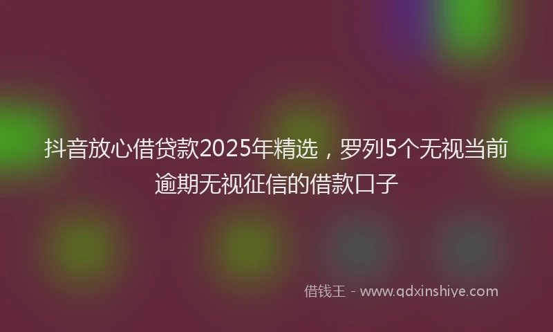 抖音放心借贷款2025年精选，罗列5个无视当前逾期无视征信的借款口子