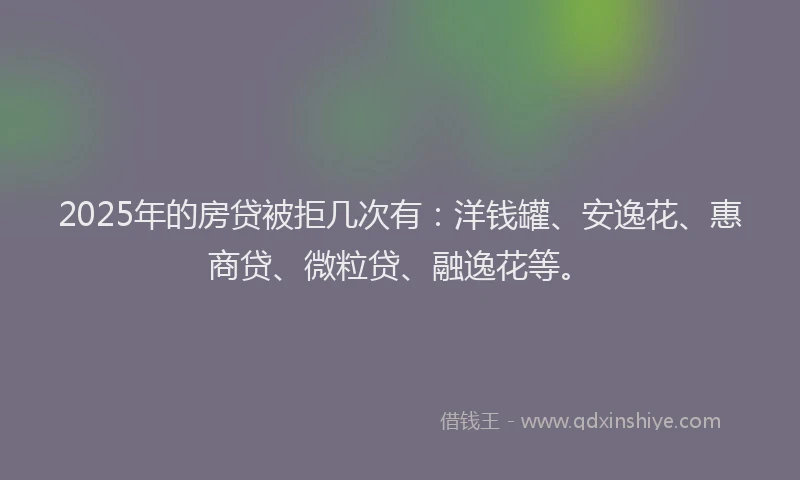 2025年的房贷被拒几次有：洋钱罐、安逸花、惠商贷、微粒贷、融逸花等。