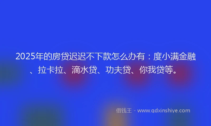 2025年的房贷迟迟不下款怎么办有：度小满金融、拉卡拉、滴水贷、功夫贷、你我贷等。