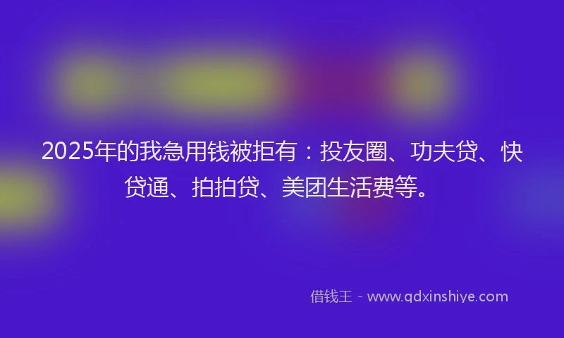 2025年的我急用钱被拒有:投友圈、功夫贷、快贷通、拍拍贷、美团生活费等。
