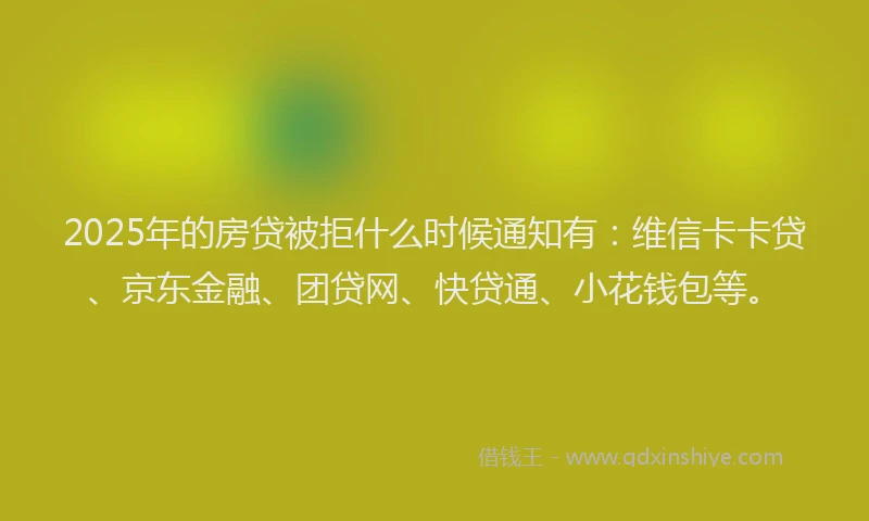 2025年的房贷被拒什么时候通知有：维信卡卡贷、京东金融、团贷网、快贷通、小花钱包等。