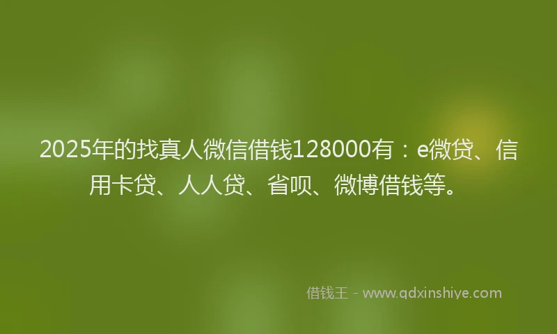 2025年的找真人微信借钱128000有：e微贷、信用卡贷、人人贷、省呗、微博借钱等。