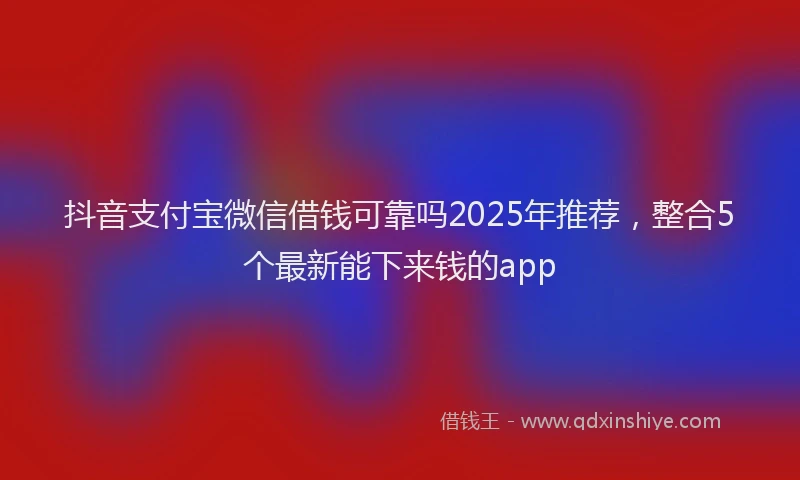 抖音支付宝微信借钱可靠吗2025年推荐，整合5个最新能下来钱的app