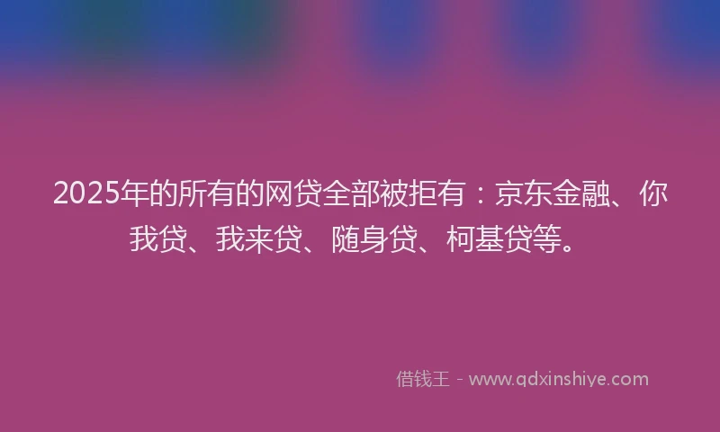 2025年的所有的网贷全部被拒有：京东金融、你我贷、我来贷、随身贷、柯基贷等。