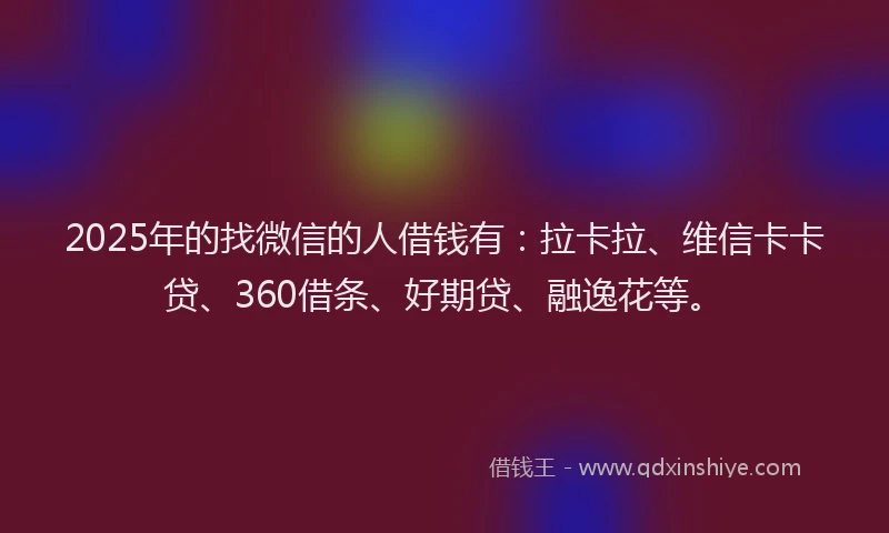 2025年的找微信的人借钱有：拉卡拉、维信卡卡贷、360借条、好期贷、融逸花等。