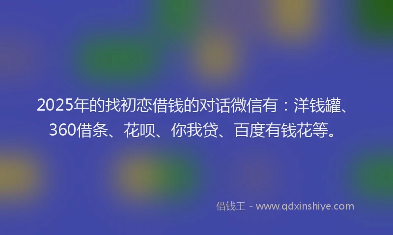 2025年的找初恋借钱的对话微信有：洋钱罐、360借条、花呗、你我贷、百度有钱花等。