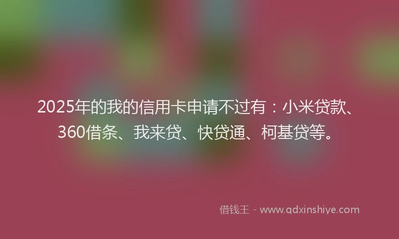 2025年的我的信用卡申请不过有：小米贷款、360借条、我来贷、快贷通、柯基贷等。