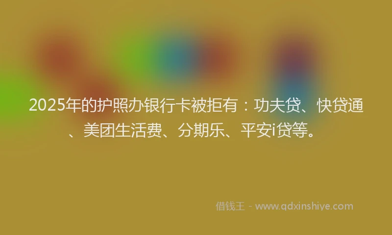 2025年的护照办银行卡被拒有：功夫贷、快贷通、美团生活费、分期乐、平安i贷等。
