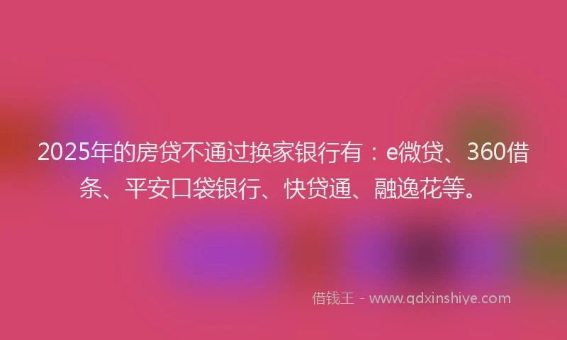 2025年的房贷不通过换家银行有：e微贷、360借条、平安口袋银行、快贷通、融逸花等。