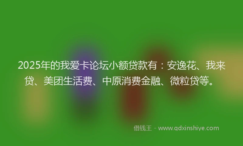 2025年的我爱卡论坛小额贷款有：安逸花、我来贷、美团生活费、中原消费金融、微粒贷等。
