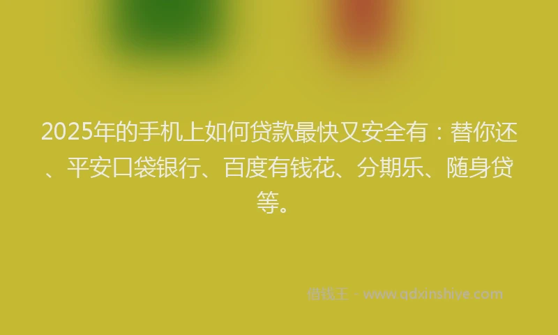 2025年的手机上如何贷款最快又安全有：替你还、平安口袋银行、百度有钱花、分期乐、随身贷等。