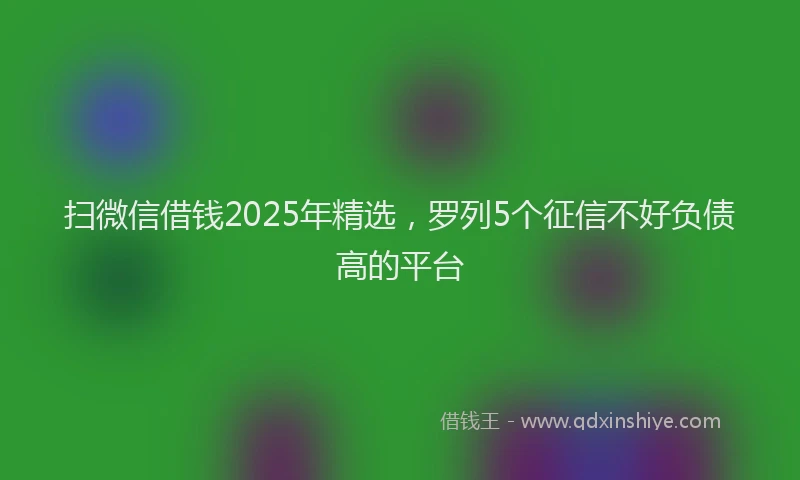扫微信借钱2025年精选，罗列5个征信不好负债高的平台