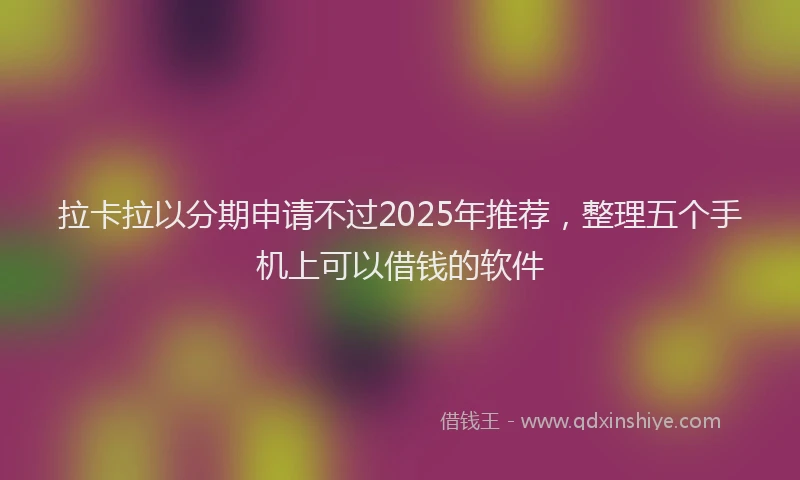 拉卡拉以分期申请不过2025年推荐，整理五个手机上可以借钱的软件