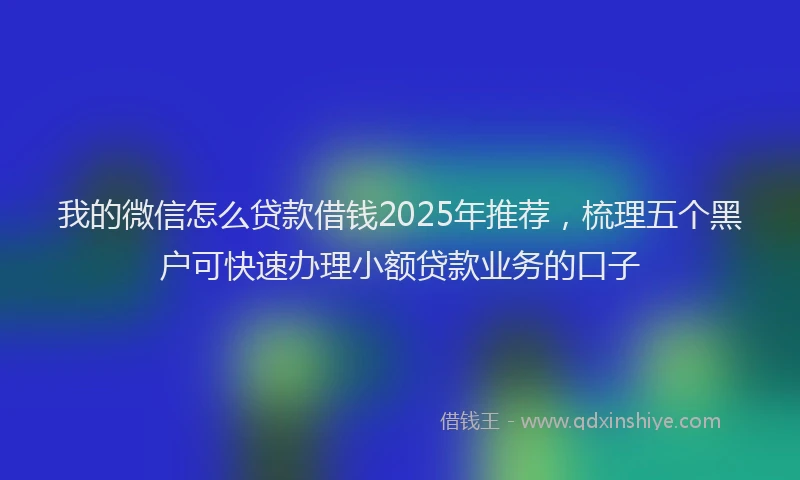 我的微信怎么贷款借钱2025年推荐，梳理五个黑户可快速办理小额贷款业务的口子