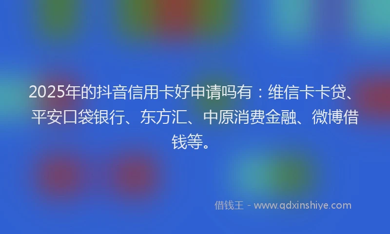 2025年的抖音信用卡好申请吗有：维信卡卡贷、平安口袋银行、东方汇、中原消费金融、微博借钱等。