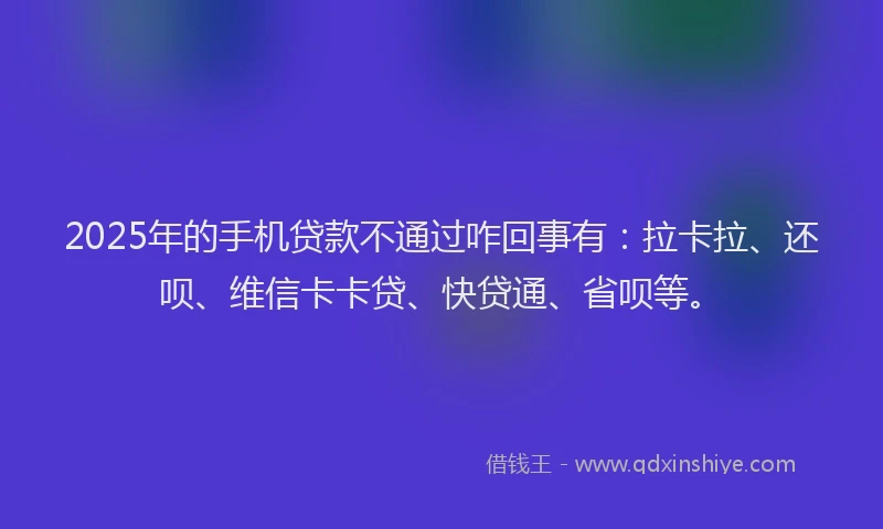 2025年的手机贷款不通过咋回事有：拉卡拉、还呗、维信卡卡贷、快贷通、省呗等。