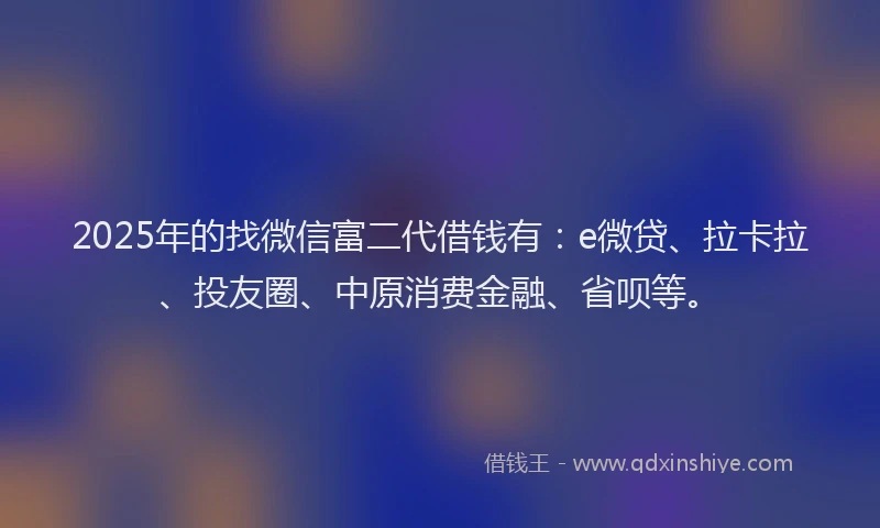2025年的找微信富二代借钱有：e微贷、拉卡拉、投友圈、中原消费金融、省呗等。
