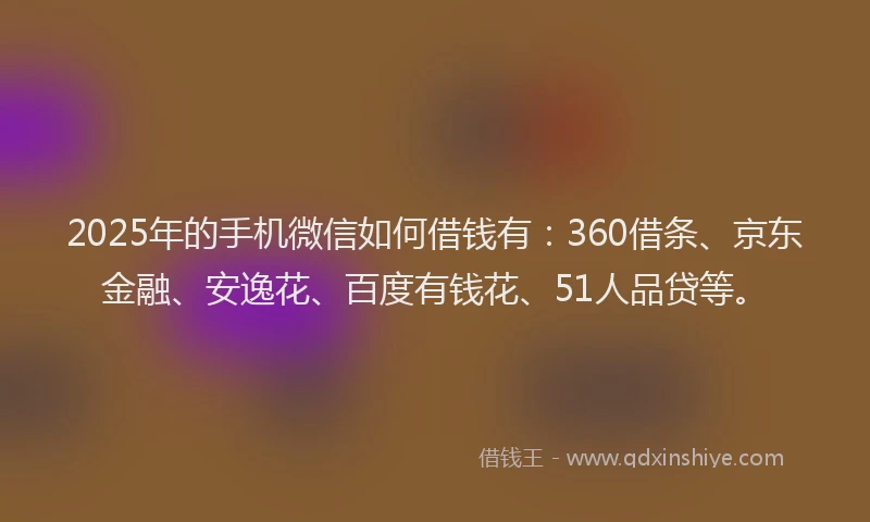 2025年的手机微信如何借钱有：360借条、京东金融、安逸花、百度有钱花、51人品贷等。
