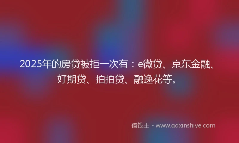 2025年的房贷被拒一次有：e微贷、京东金融、好期贷、拍拍贷、融逸花等。