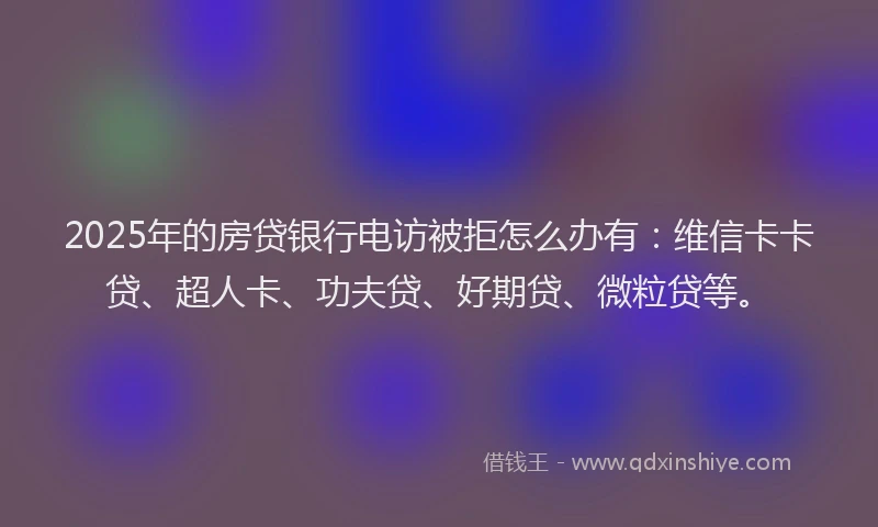 2025年的房贷银行电访被拒怎么办有：维信卡卡贷、超人卡、功夫贷、好期贷、微粒贷等。
