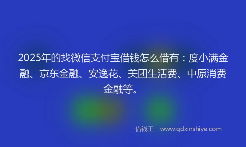 2025年的找微信支付宝借钱怎么借有：度小满金融、京东金融、安逸花、美团生活费、中原消费金融等。