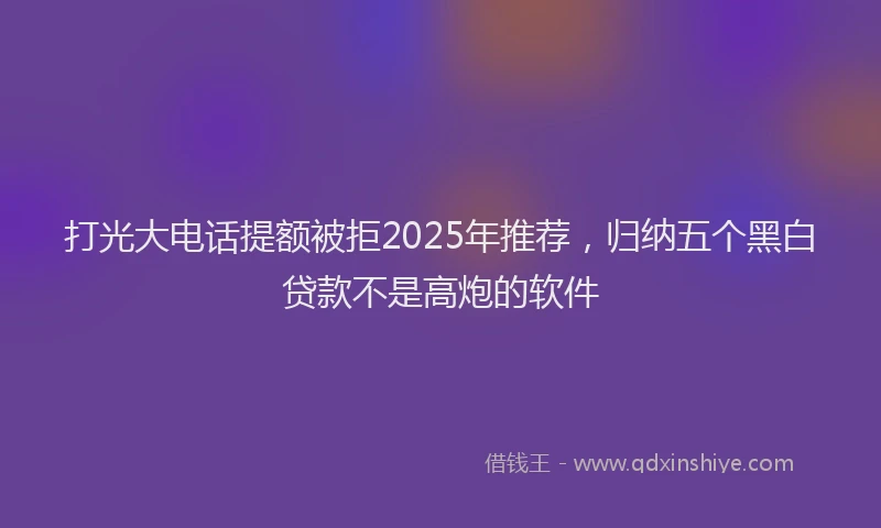 打光大电话提额被拒2025年推荐，归纳五个黑白贷款不是高炮的软件