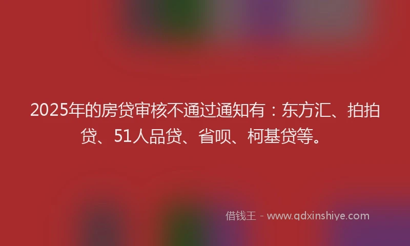 2025年的房贷审核不通过通知有：东方汇、拍拍贷、51人品贷、省呗、柯基贷等。