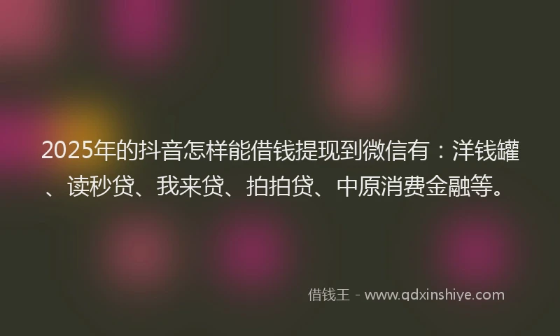 2025年的抖音怎样能借钱提现到微信有：洋钱罐、读秒贷、我来贷、拍拍贷、中原消费金融等。