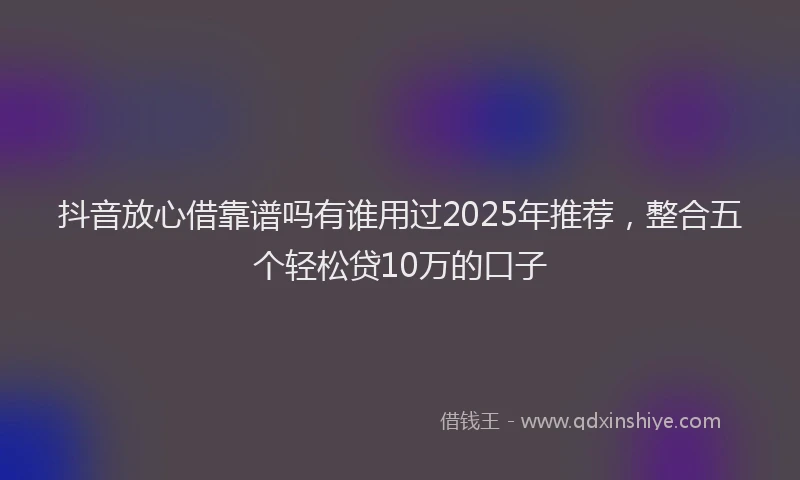 抖音放心借靠谱吗有谁用过2025年推荐，整合五个轻松贷10万的口子