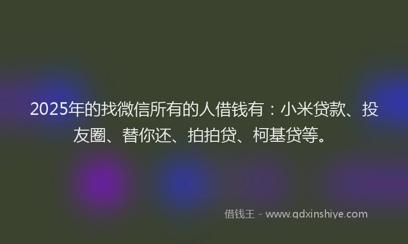 2025年的找微信所有的人借钱有：小米贷款、投友圈、替你还、拍拍贷、柯基贷等。