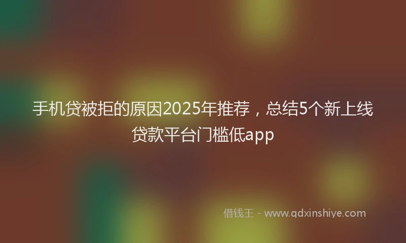 手机贷被拒的原因2025年推荐，总结5个新上线贷款平台门槛低app