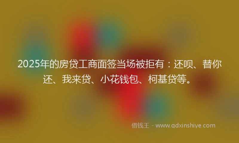 2025年的房贷工商面签当场被拒有：还呗、替你还、我来贷、小花钱包、柯基贷等。