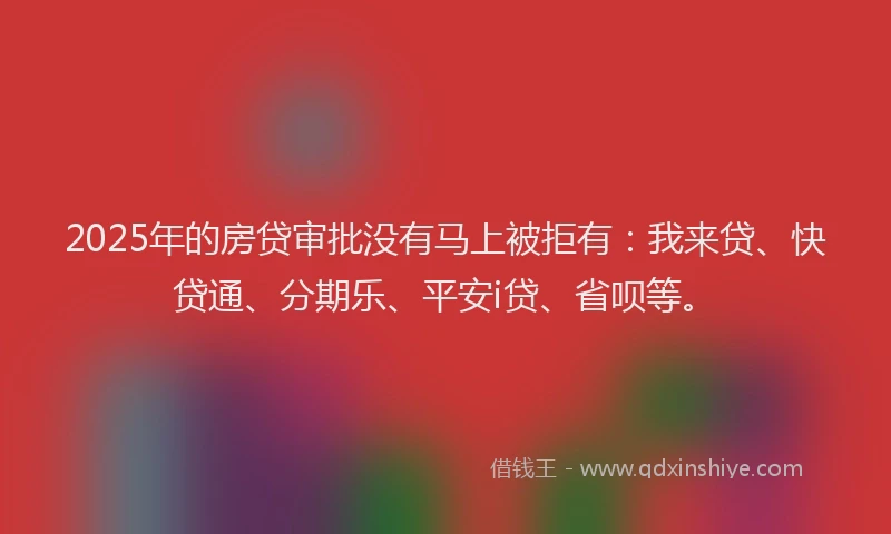 2025年的房贷审批没有马上被拒有：我来贷、快贷通、分期乐、平安i贷、省呗等。