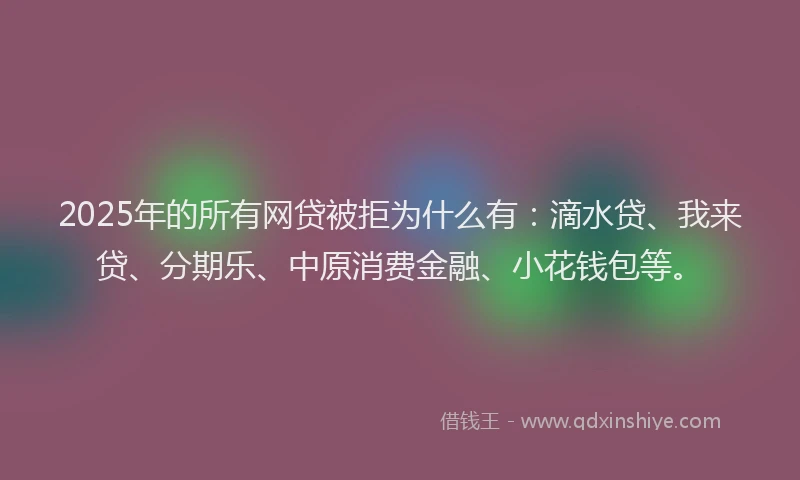 2025年的所有网贷被拒为什么有：滴水贷、我来贷、分期乐、中原消费金融、小花钱包等。