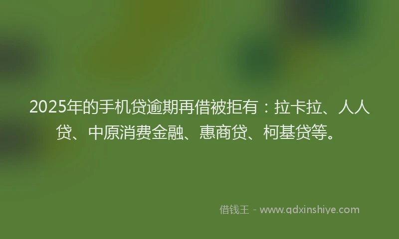 2025年的手机贷逾期再借被拒有：拉卡拉、人人贷、中原消费金融、惠商贷、柯基贷等。