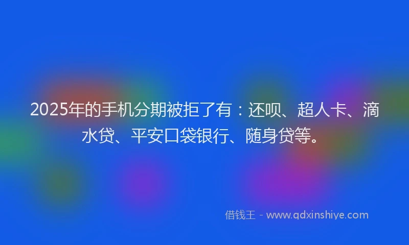 2025年的手机分期被拒了有：还呗、超人卡、滴水贷、平安口袋银行、随身贷等。